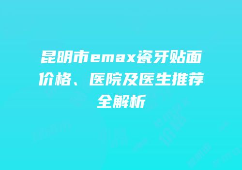 昆明市emax瓷牙贴面价格、医院及医生推荐全解析
