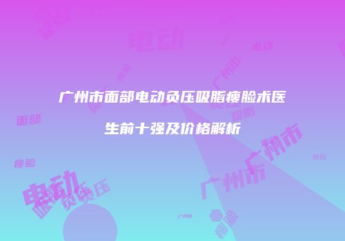 广州市面部电动负压吸脂瘦脸术医生前十强及价格解析