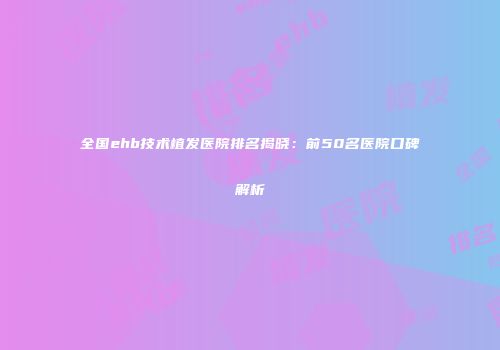 全国ehb技术植发医院排名揭晓：前50名医院口碑解析