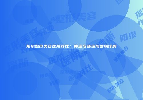 阳泉整形美容医院对比：韩亚与格瑞斯医院详解