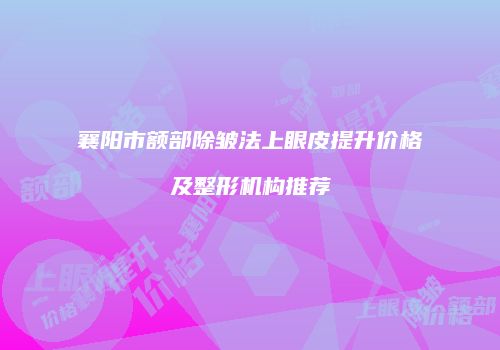 襄阳市额部除皱法上眼皮提升价格及整形机构推荐