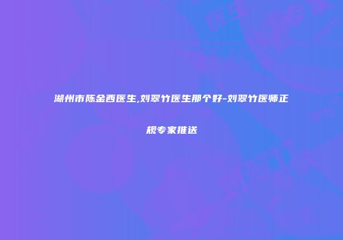 湖州市陈金西医生,刘翠竹医生那个好-刘翠竹医师正规专家推送