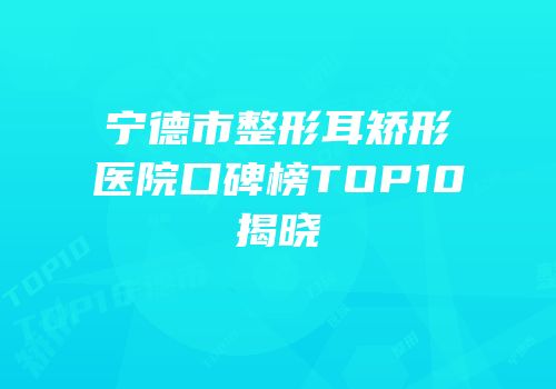 宁德市整形耳矫形医院口碑榜TOP10揭晓