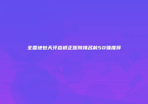 全国地包天牙齿矫正医院排名前50强推荐