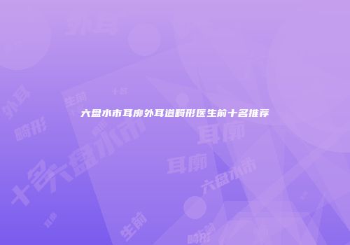 六盘水市耳廓外耳道畸形医生前十名推荐