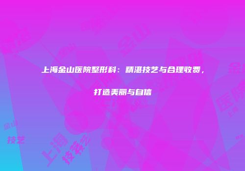 上海金山医院整形科：精湛技艺与合理收费，打造美丽与自信