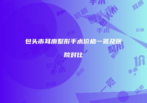 包头市耳廓整形手术价格一览及医院对比