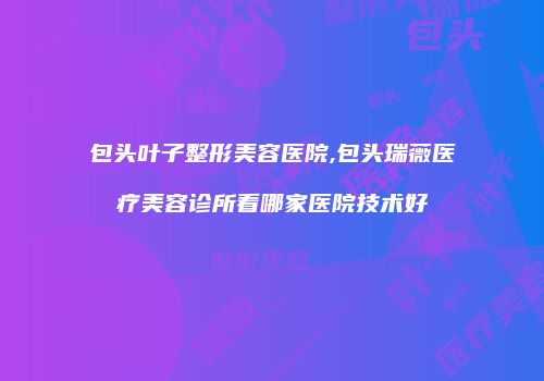 包头叶子整形美容医院,包头瑞薇医疗美容诊所看哪家医院技术好