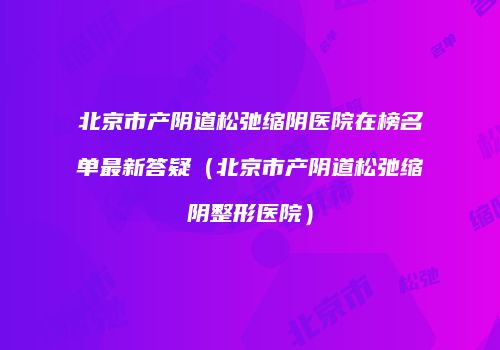 北京市产阴道松弛缩阴医院在榜名单最新答疑（北京市产阴道松弛缩阴整形医院）