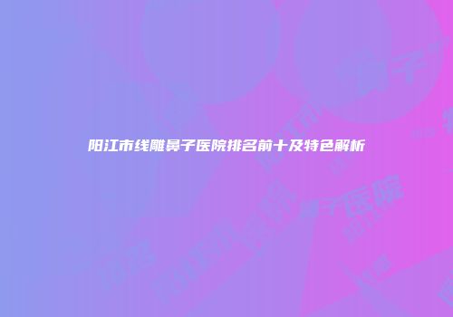 阳江市线雕鼻子医院排名前十及特色解析