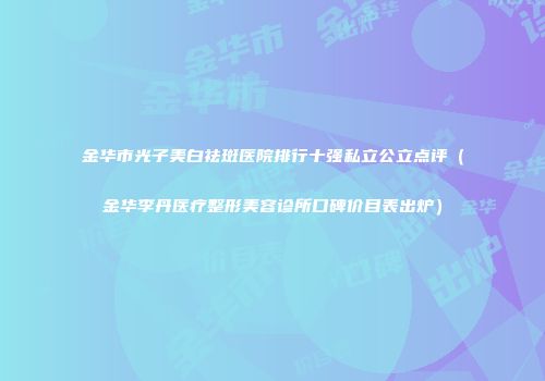金华市光子美白祛斑医院排行十强私立公立点评（金华李丹医疗整形美容诊所口碑价目表出炉）