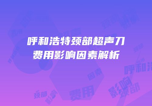 呼和浩特颈部超声刀费用影响因素解析