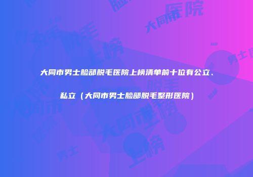 大同市男士脸部脱毛医院上榜清单前十位有公立、私立（大同市男士脸部脱毛整形医院）