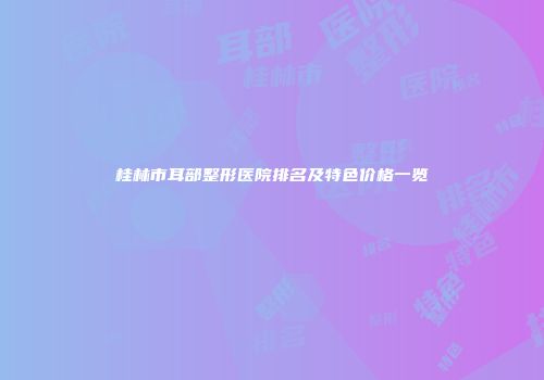 桂林市耳部整形医院排名及特色价格一览