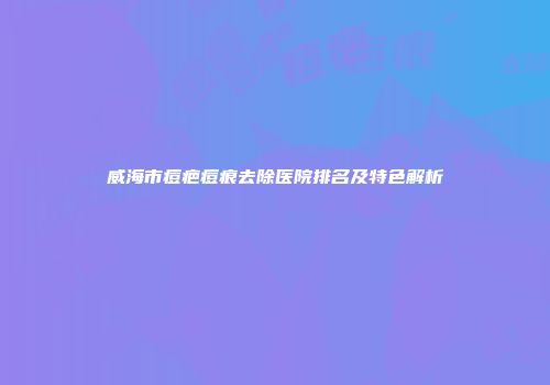 威海市痘疤痘痕去除医院排名及特色解析
