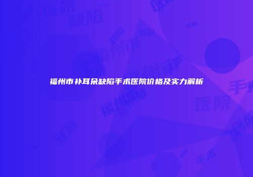 福州市补耳朵缺陷手术医院价格及实力解析