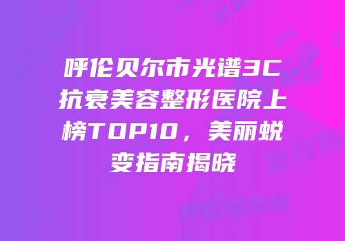 呼伦贝尔市光谱3C抗衰美容整形医院上榜TOP10，美丽蜕变指南揭晓
