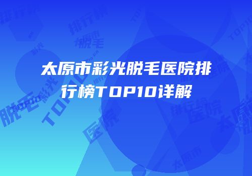 太原市彩光脱毛医院排行榜TOP10详解