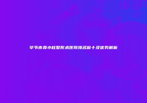 毕节市鼻小柱整形术医院排名前十及优势解析