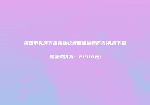 莆田市乳房下垂松弛收费明细最新曝光(乳房下垂松弛均价为：21918元)