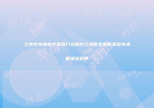 兰州梦怡美医疗美容门诊部叶兰萍医生整形美容技术精湛获好评