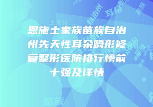 恩施土家族苗族自治州先天性耳朵畸形修复整形医院排行榜前十强及详情