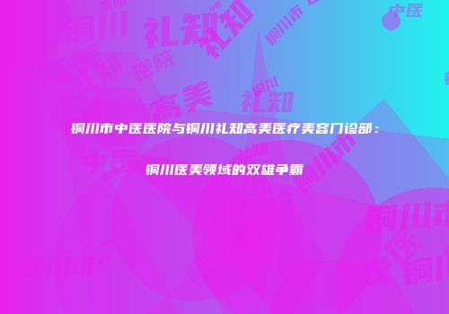 铜川市中医医院与铜川礼知高美医疗美容门诊部：铜川医美领域的双雄争霸