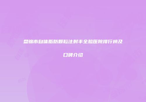 盘锦市自体脂肪颗粒注射丰全脸医院排行榜及口碑介绍