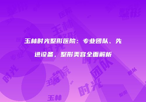 玉林时光整形医院：专业团队、先进设备，整形美容全面解析