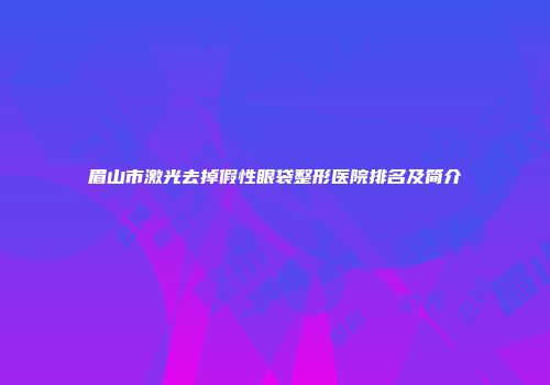 眉山市激光去掉假性眼袋整形医院排名及简介
