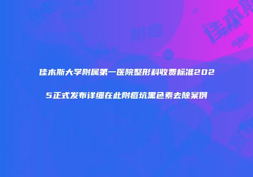 佳木斯大学附属第一医院整形科收费标准2025正式发布详细在此附痘坑黑色素去除案例