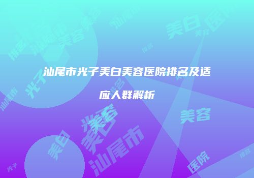 汕尾市光子美白美容医院排名及适应人群解析