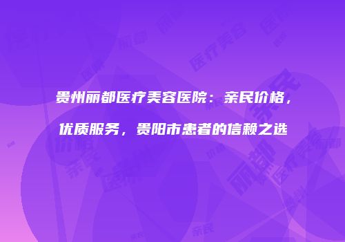 贵州丽都医疗美容医院：亲民价格，优质服务，贵阳市患者的信赖之选