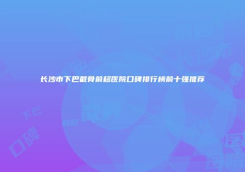 长沙市下巴截骨前移医院口碑排行榜前十强推荐