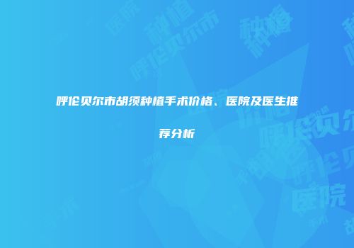 呼伦贝尔市胡须种植手术价格、医院及医生推荐分析