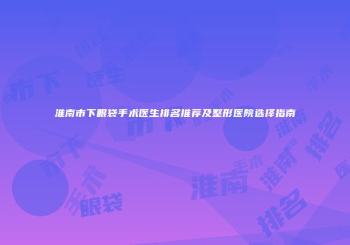 淮南市下眼袋手术医生排名推荐及整形医院选择指南