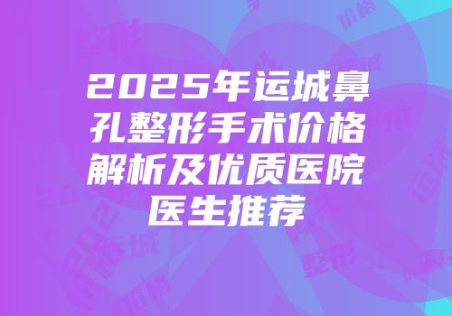 2025年运城鼻孔整形手术价格解析及优质医院医生推荐