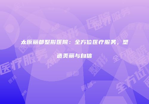 太原丽都整形医院：全方位医疗服务，塑造美丽与自信