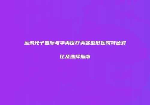 运城光子国际与华美医疗美容整形医院特色对比及选择指南