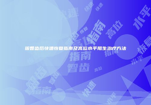 拔智齿后快速恢复指南及高位水平阻生治疗方法