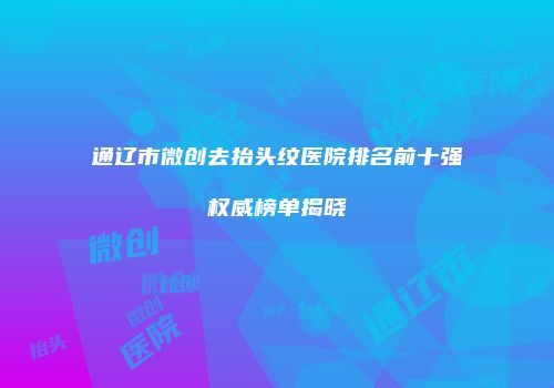 通辽市微创去抬头纹医院排名前十强权威榜单揭晓