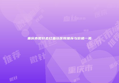 重庆市微针去红血丝医院推荐与价格一览