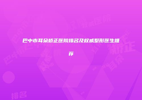 巴中市耳朵矫正医院排名及权威整形医生推荐