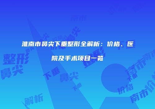 淮南市鼻尖下垂整形全解析：价格、医院及手术项目一览