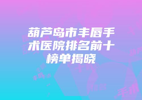 葫芦岛市丰唇手术医院排名前十榜单揭晓