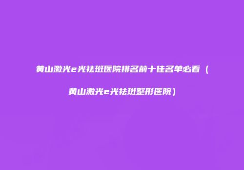 黄山激光e光祛斑医院排名前十佳名单必看（黄山激光e光祛斑整形医院）