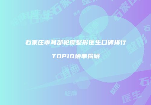石家庄市耳部轮廓整形医生口碑排行TOP10榜单揭晓