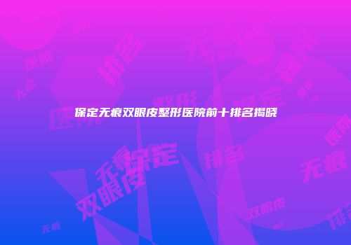 保定无痕双眼皮整形医院前十排名揭晓