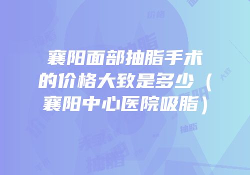 襄阳面部抽脂手术的价格大致是多少（襄阳中心医院吸脂）