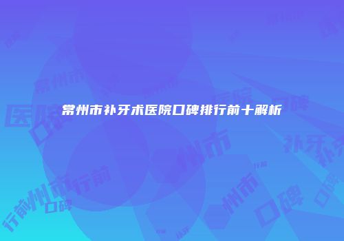 常州市补牙术医院口碑排行前十解析